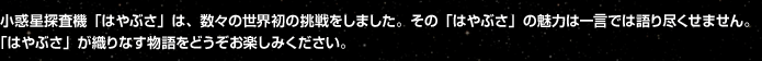 「はやぶさ物語」は、JAXAの小惑星探査ミッション「はやぶさ」の本質を、広く知っていただくために企画されました。 プロジェクトチームとも連携しながら、今後さらに「はやぶさ物語」の内容を充実していきたいと考えています。 「はやぶさ」が織りなす物語をどうぞお楽しみください。